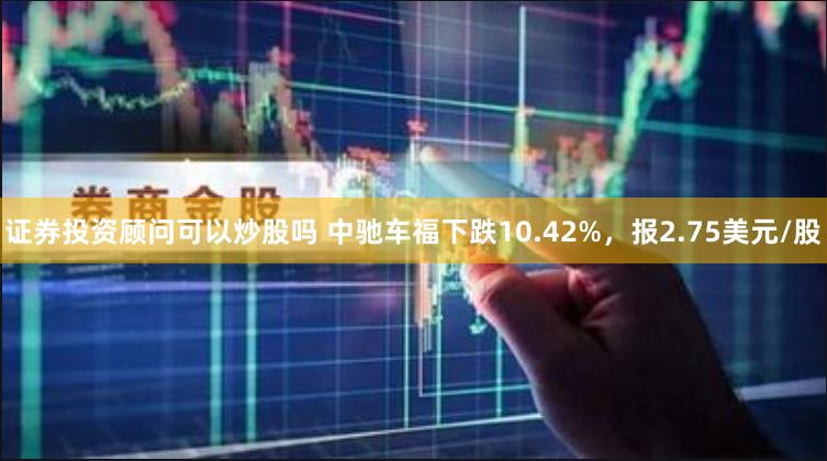 证券投资顾问可以炒股吗 中驰车福下跌10.42%，报2.75美元/股