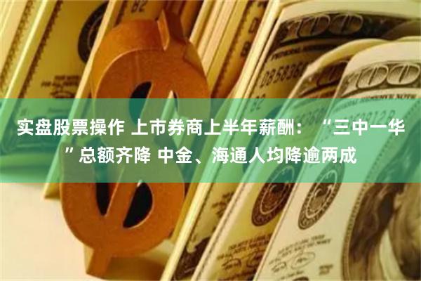 实盘股票操作 上市券商上半年薪酬： “三中一华”总额齐降 中金、海通人均降逾两成