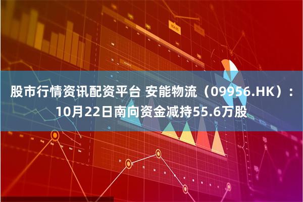 股市行情资讯配资平台 安能物流（09956.HK）：10月22日南向资金减持55.6万股