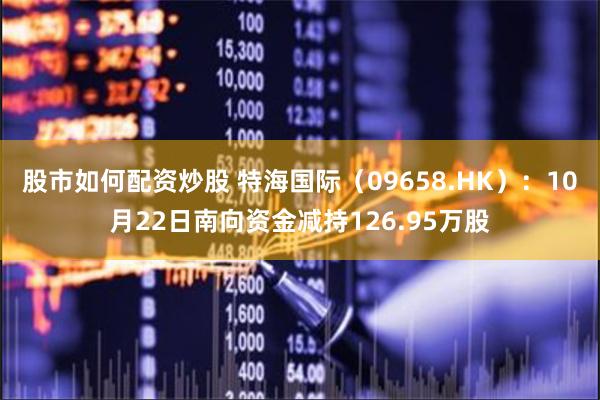 股市如何配资炒股 特海国际（09658.HK）：10月22日南向资金减持126.95万股