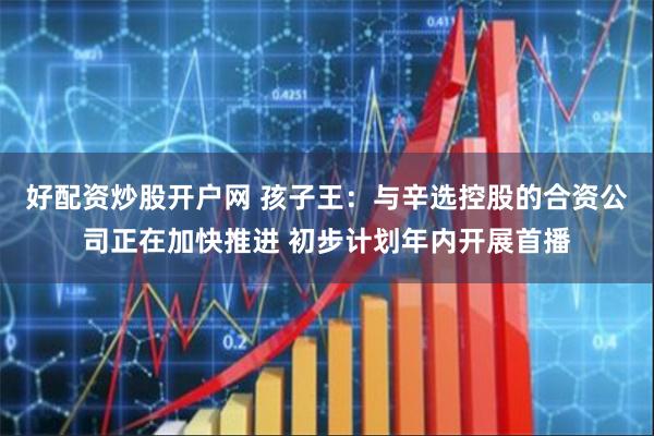 好配资炒股开户网 孩子王：与辛选控股的合资公司正在加快推进 初步计划年内开展首播