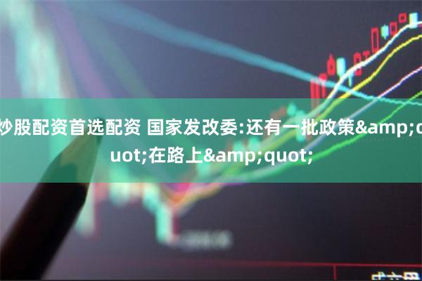 炒股配资首选配资 国家发改委:还有一批政策&quot;在路上&quot;