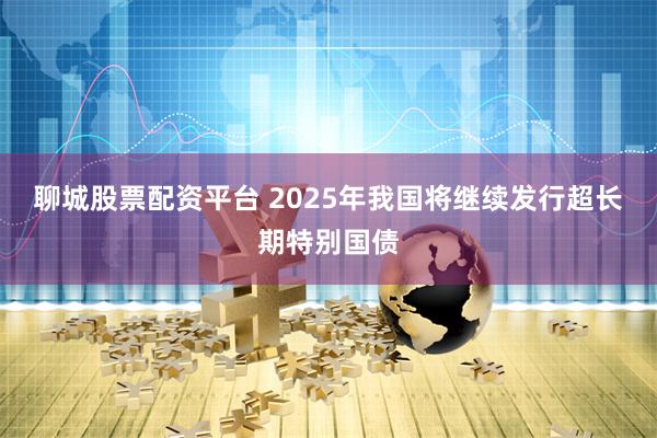 聊城股票配资平台 2025年我国将继续发行超长期特别国债
