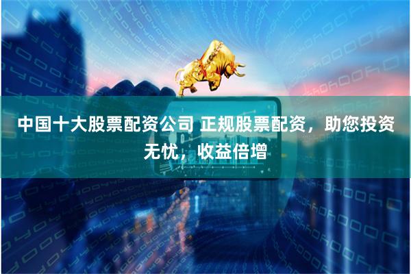 中国十大股票配资公司 正规股票配资，助您投资无忧，收益倍增