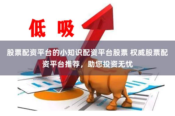 股票配资平台的小知识配资平台股票 权威股票配资平台推荐，助您投资无忧