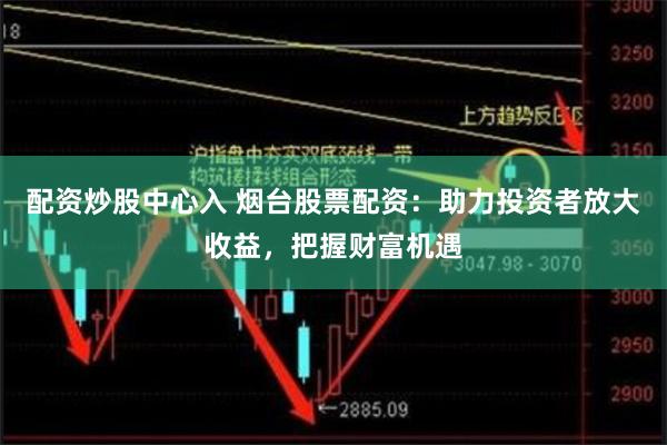 配资炒股中心入 烟台股票配资：助力投资者放大收益，把握财富机遇