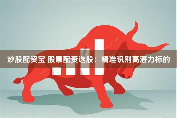 炒股配资宝 股票配资选股：精准识别高潜力标的