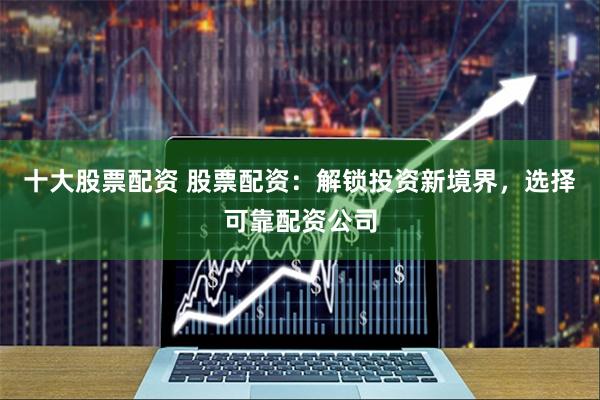十大股票配资 股票配资：解锁投资新境界，选择可靠配资公司
