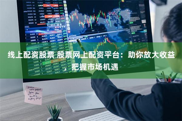 线上配资股票 股票网上配资平台：助你放大收益，把握市场机遇