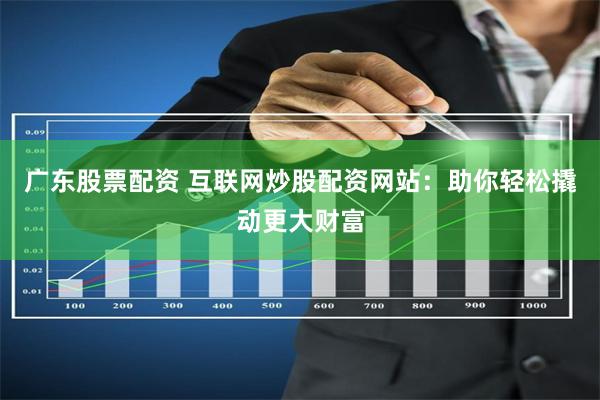 广东股票配资 互联网炒股配资网站：助你轻松撬动更大财富