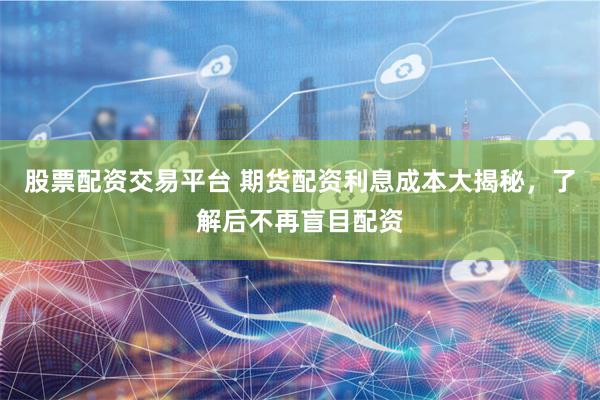 股票配资交易平台 期货配资利息成本大揭秘，了解后不再盲目配资