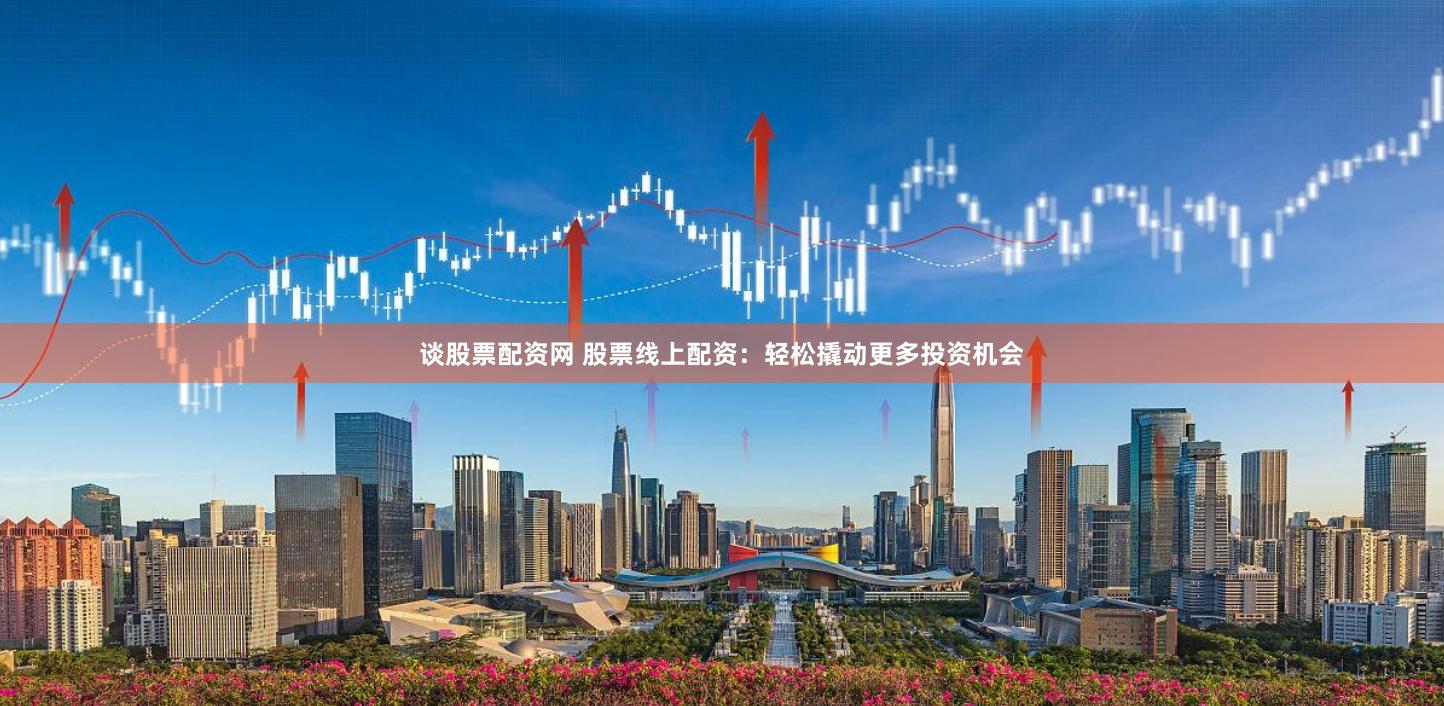 谈股票配资网 股票线上配资：轻松撬动更多投资机会
