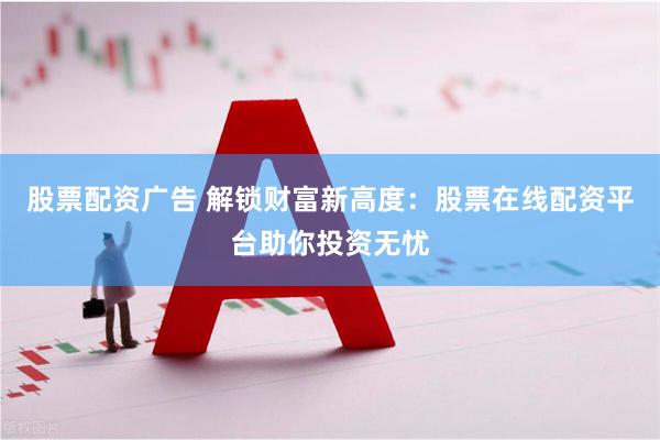 股票配资广告 解锁财富新高度：股票在线配资平台助你投资无忧