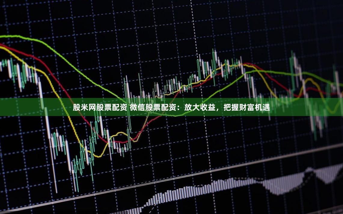 股米网股票配资 微信股票配资：放大收益，把握财富机遇