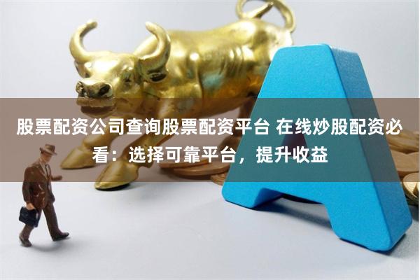 股票配资公司查询股票配资平台 在线炒股配资必看：选择可靠平台，提升收益