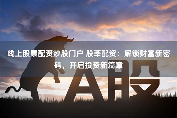 线上股票配资炒股门户 股莘配资：解锁财富新密码，开启投资新篇章