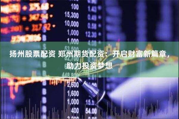 扬州股票配资 郑州期货配资：开启财富新篇章，助力投资梦想