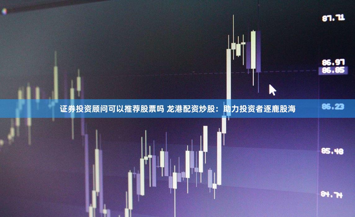 证券投资顾问可以推荐股票吗 龙港配资炒股：助力投资者逐鹿股海