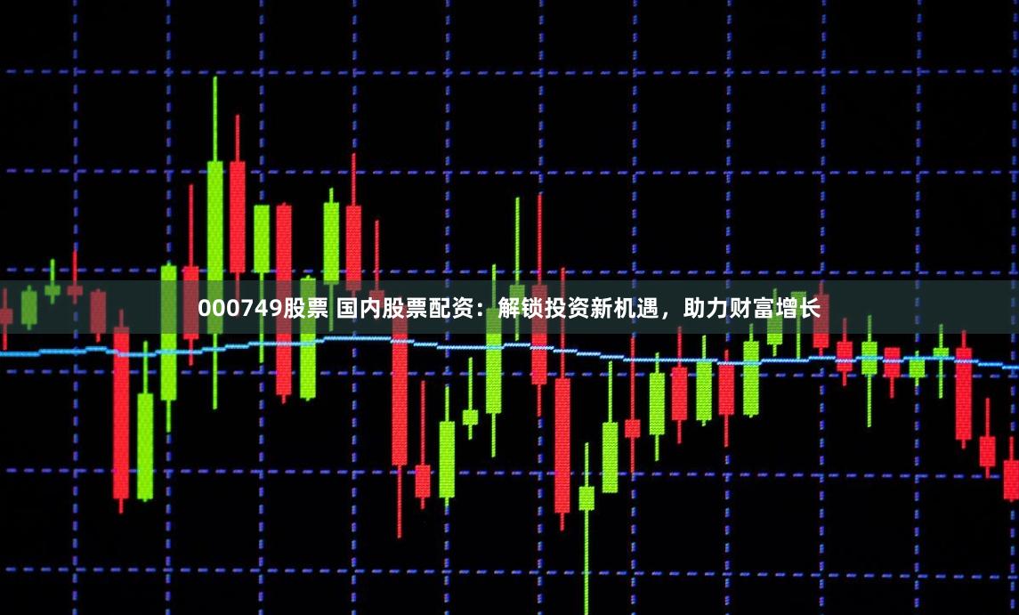 000749股票 国内股票配资：解锁投资新机遇，助力财富增长