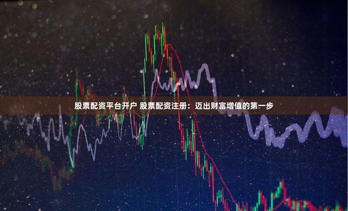 股票配资平台开户 股票配资注册：迈出财富增值的第一步