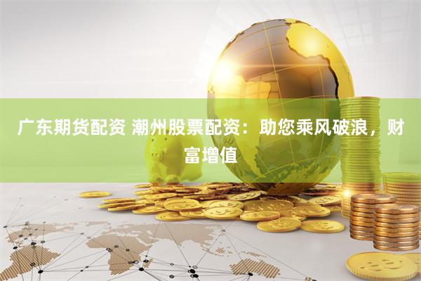 广东期货配资 潮州股票配资：助您乘风破浪，财富增值