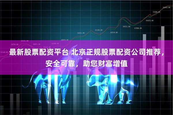最新股票配资平台 北京正规股票配资公司推荐，安全可靠，助您财富增值