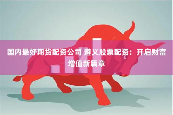 国内最好期货配资公司 遵义股票配资：开启财富增值新篇章