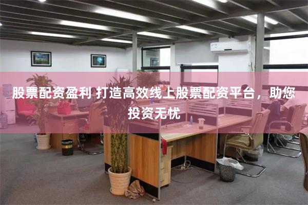 股票配资盈利 打造高效线上股票配资平台，助您投资无忧