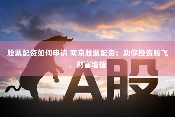 股票配资如何申请 南京股票配资：助你投资腾飞，财富增值