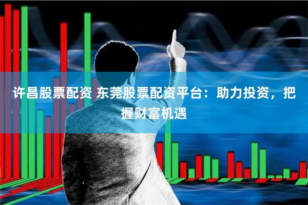 许昌股票配资 东莞股票配资平台：助力投资，把握财富机遇