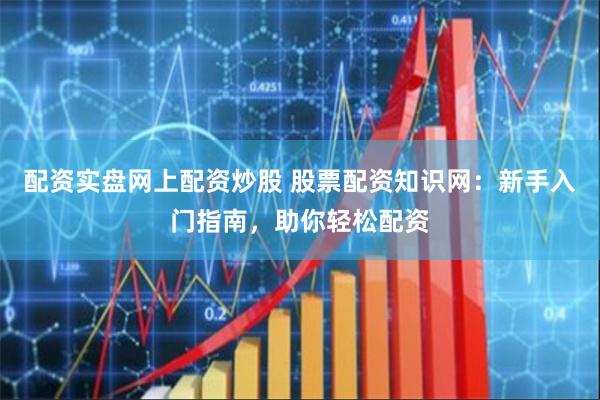 配资实盘网上配资炒股 股票配资知识网：新手入门指南，助你轻松配资