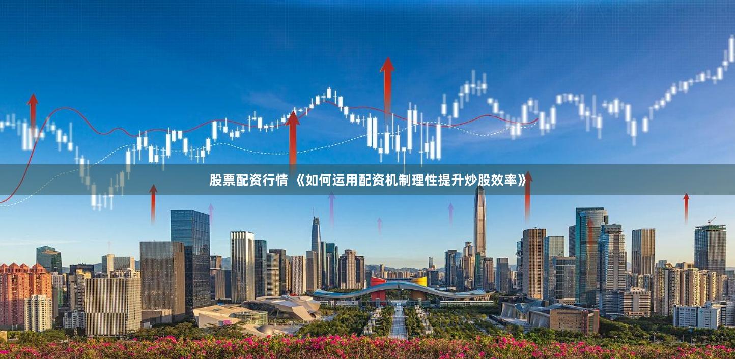 股票配资行情 《如何运用配资机制理性提升炒股效率》