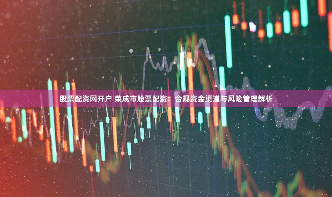 股票配资网开户 荣成市股票配资：合规资金渠道与风险管理解析