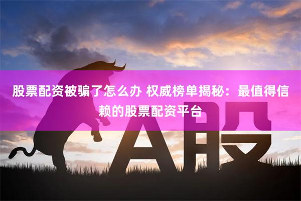 股票配资被骗了怎么办 权威榜单揭秘：最值得信赖的股票配资平台