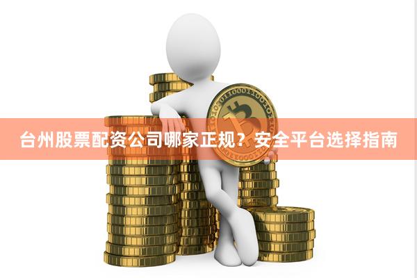 台州股票配资公司哪家正规？安全平台选择指南
