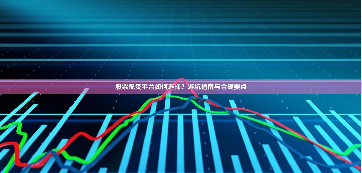 股票配资平台如何选择？避坑指南与合规要点