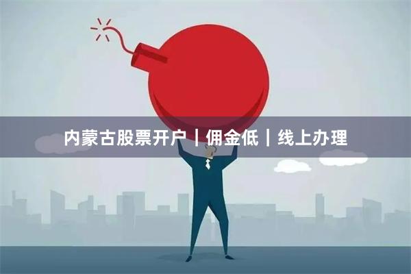 内蒙古股票开户｜佣金低｜线上办理